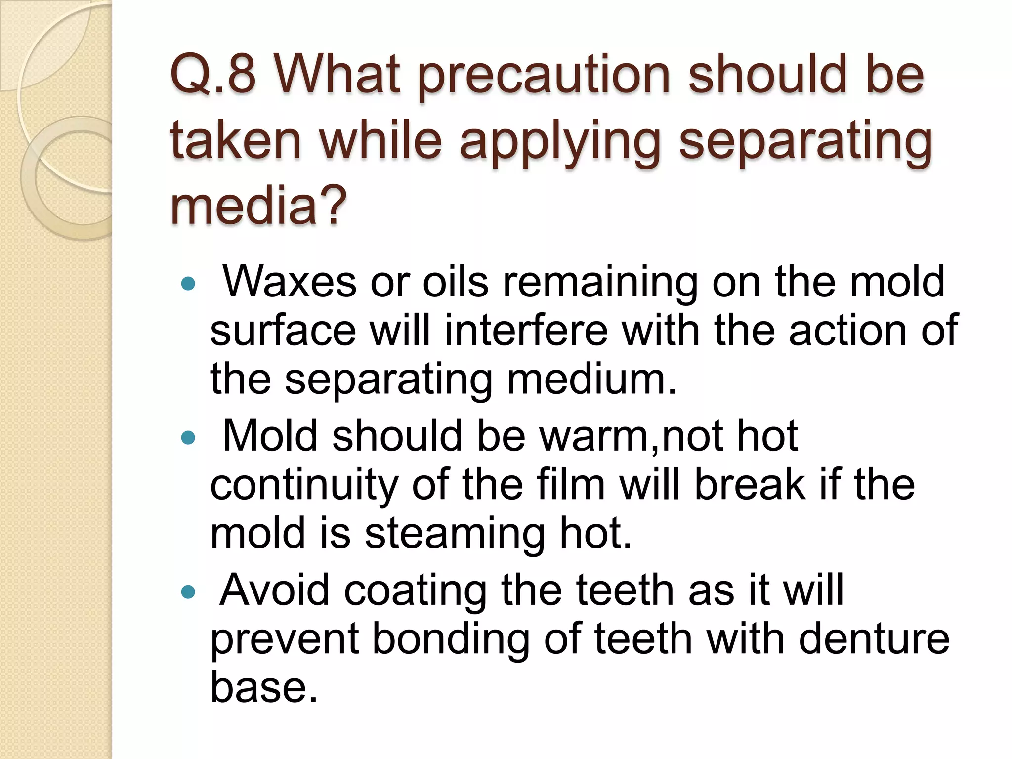 Q.8 What precaution should be
taken while applying separating
media?
 Waxes or oils remaining on the mold
surface will interfere with the action of
the separating medium.
 Mold should be warm,not hot
continuity of the film will break if the
mold is steaming hot.
 Avoid coating the teeth as it will
prevent bonding of teeth with denture
base.
 