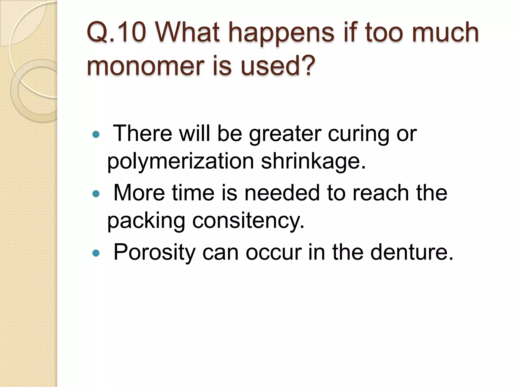 Q.10 What happens if too much
monomer is used?
 There will be greater curing or
polymerization shrinkage.
 More time is needed to reach the
packing consitency.
 Porosity can occur in the denture.
 