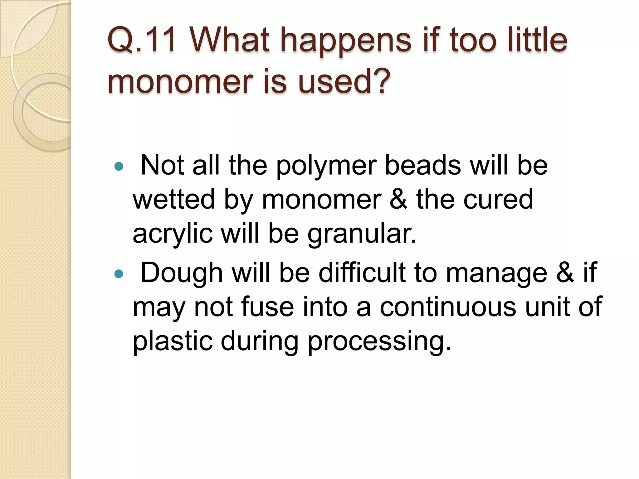Q.11 What happens if too little
monomer is used?
 Not all the polymer beads will be
wetted by monomer & the cured
acrylic will be granular.
 Dough will be difficult to manage & if
may not fuse into a continuous unit of
plastic during processing.
 