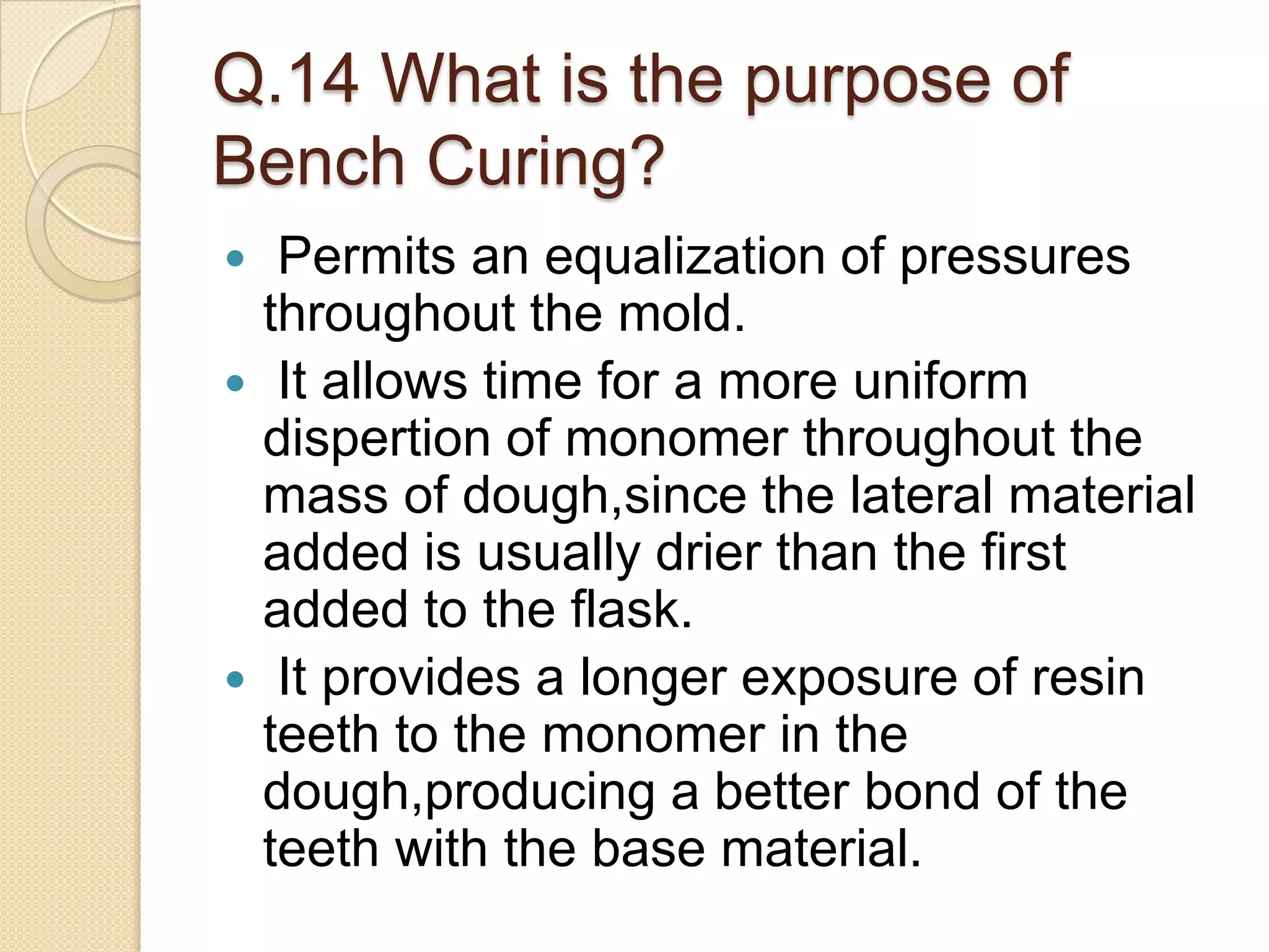 Q.14 What is the purpose of
Bench Curing?
 Permits an equalization of pressures
throughout the mold.
 It allows time for a more uniform
dispertion of monomer throughout the
mass of dough,since the lateral material
added is usually drier than the first
added to the flask.
 It provides a longer exposure of resin
teeth to the monomer in the
dough,producing a better bond of the
teeth with the base material.
 