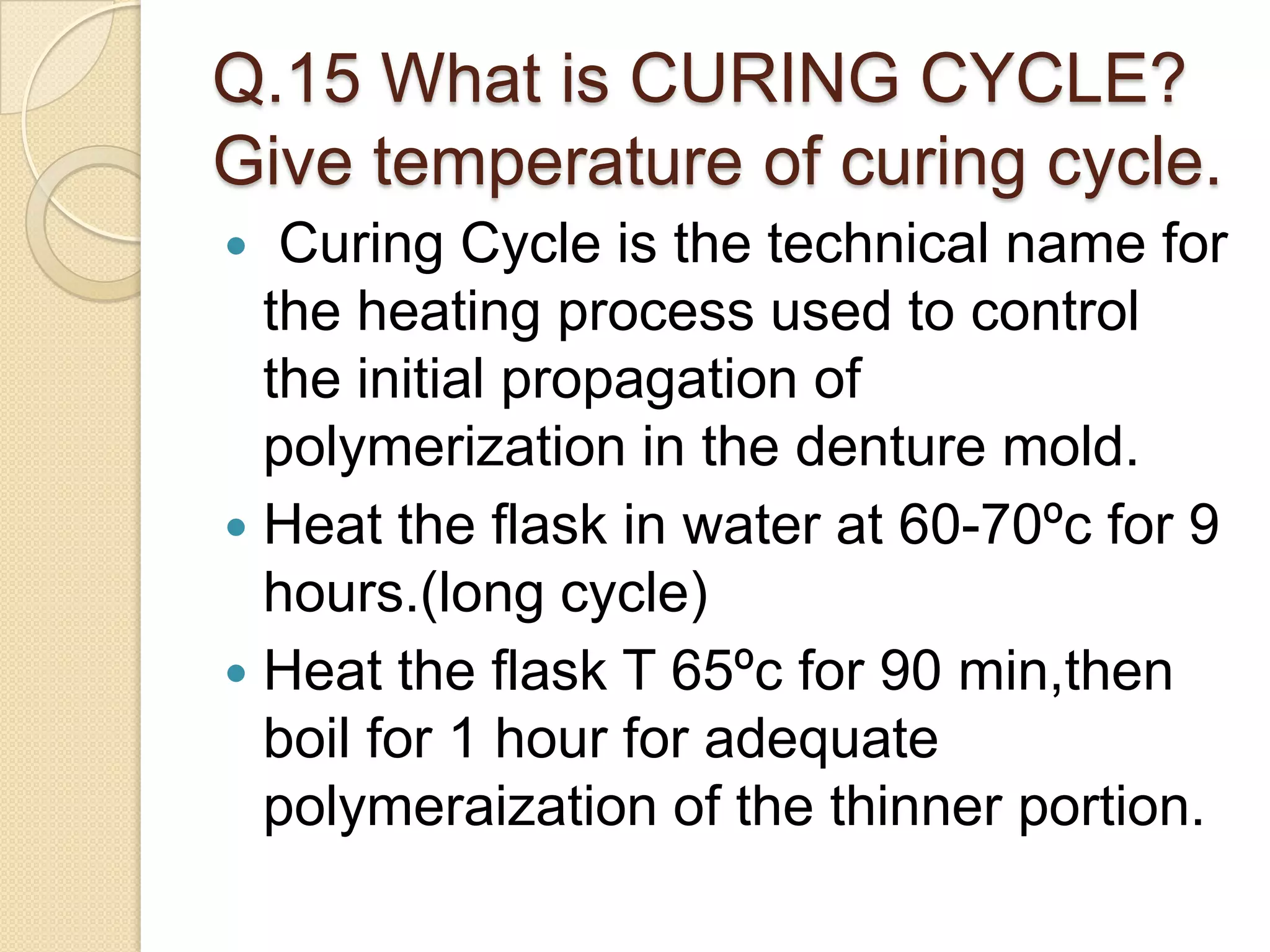 Q.15 What is CURING CYCLE?
Give temperature of curing cycle.
 Curing Cycle is the technical name for
the heating process used to control
the initial propagation of
polymerization in the denture mold.
 Heat the flask in water at 60-70ºc for 9
hours.(long cycle)
 Heat the flask T 65ºc for 90 min,then
boil for 1 hour for adequate
polymeraization of the thinner portion.
 