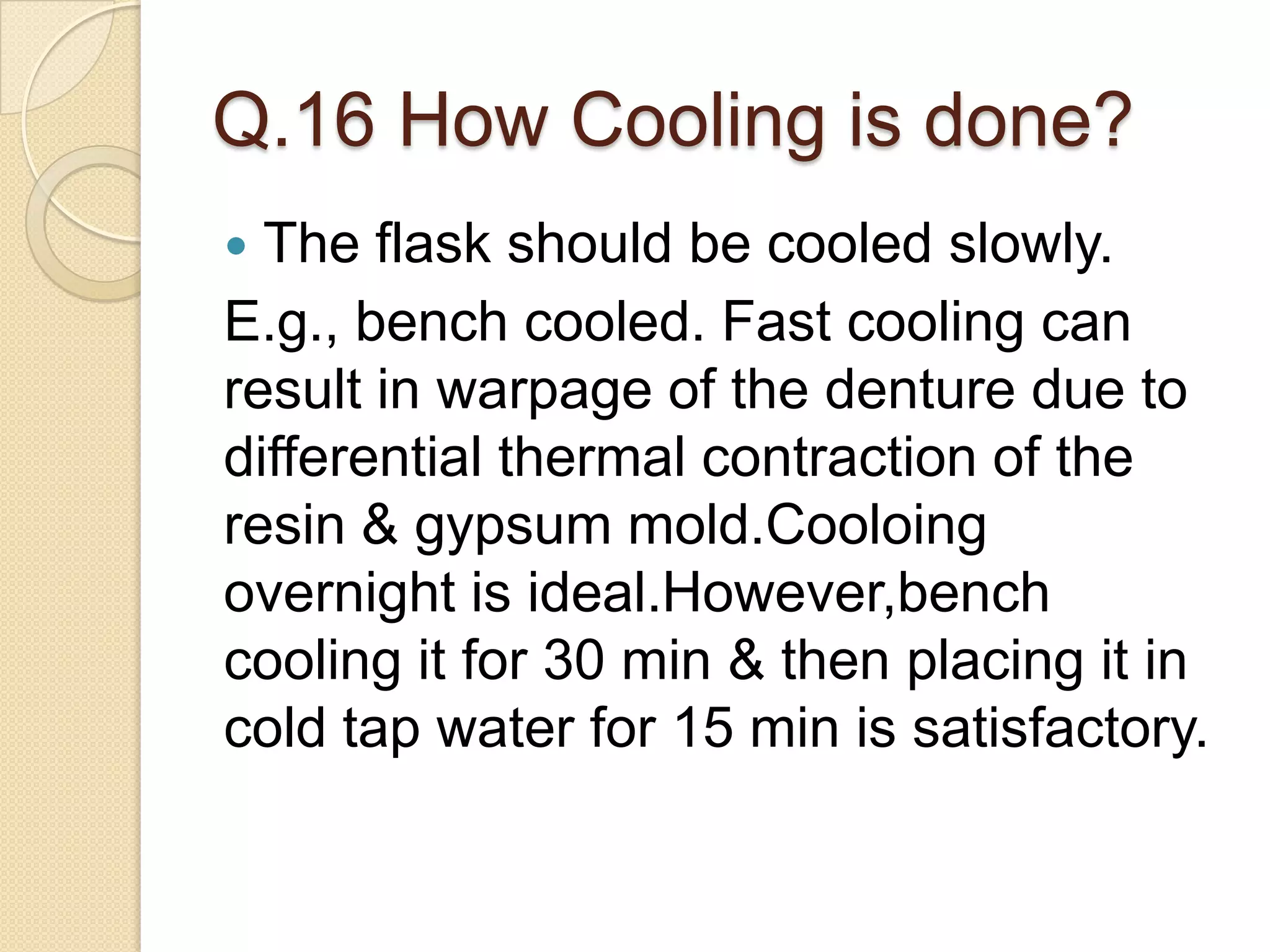 Q.16 How Cooling is done?
 The flask should be cooled slowly.
E.g., bench cooled. Fast cooling can
result in warpage of the denture due to
differential thermal contraction of the
resin & gypsum mold.Cooloing
overnight is ideal.However,bench
cooling it for 30 min & then placing it in
cold tap water for 15 min is satisfactory.
 