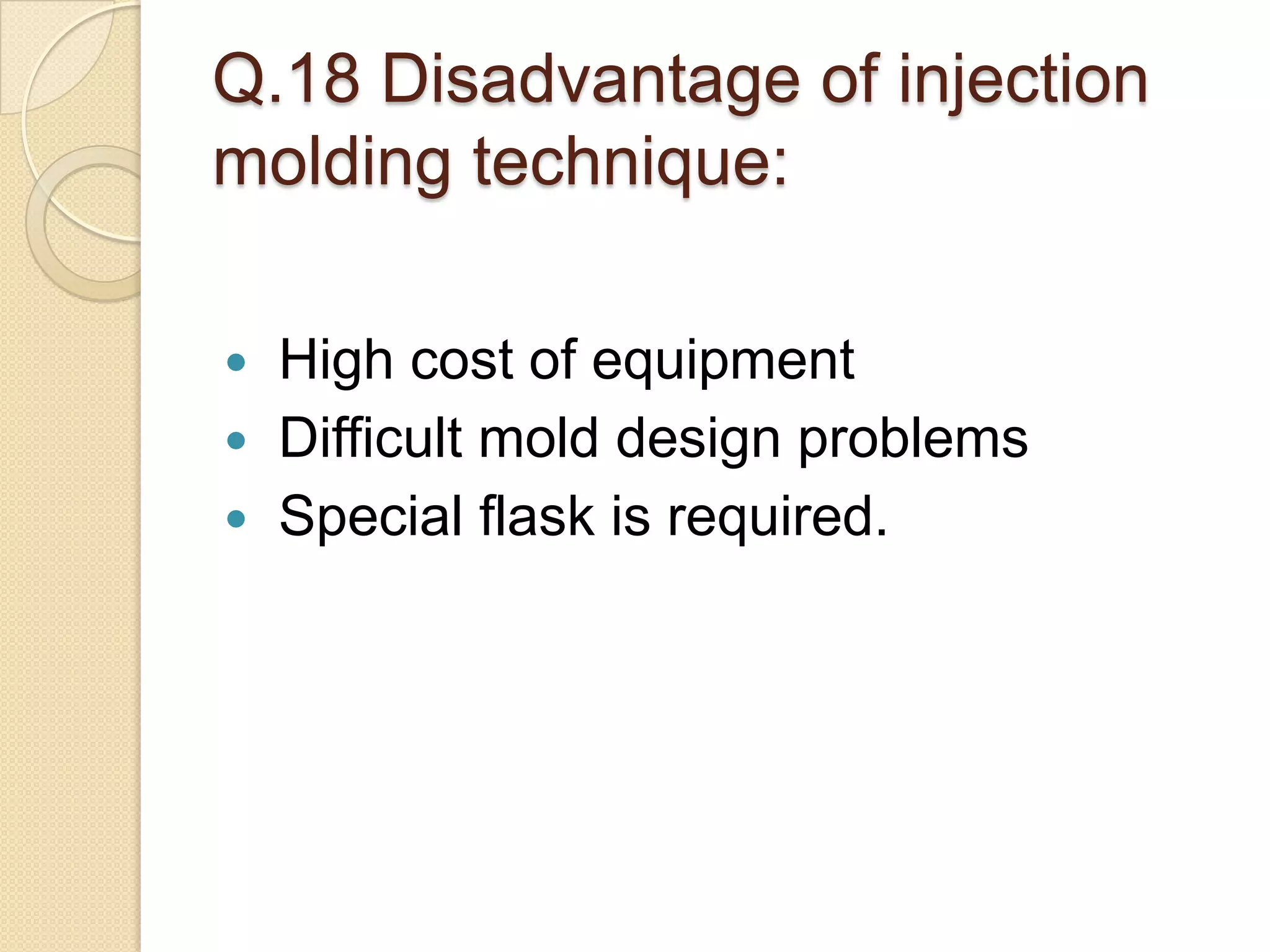 Q.18 Disadvantage of injection
molding technique:
 High cost of equipment
 Difficult mold design problems
 Special flask is required.
 