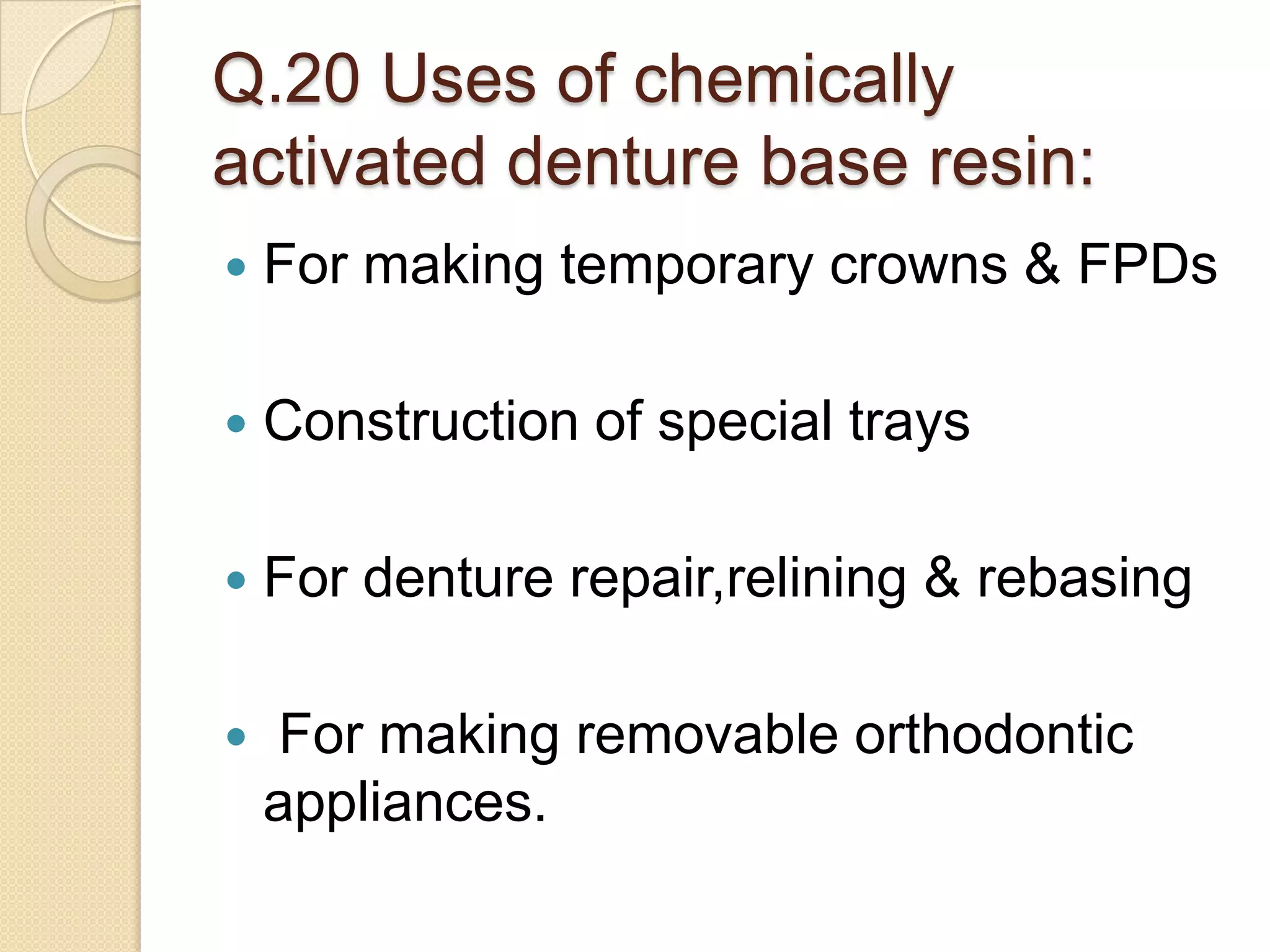 Q.20 Uses of chemically
activated denture base resin:
 For making temporary crowns & FPDs
 Construction of special trays
 For denture repair,relining & rebasing
 For making removable orthodontic
appliances.
 