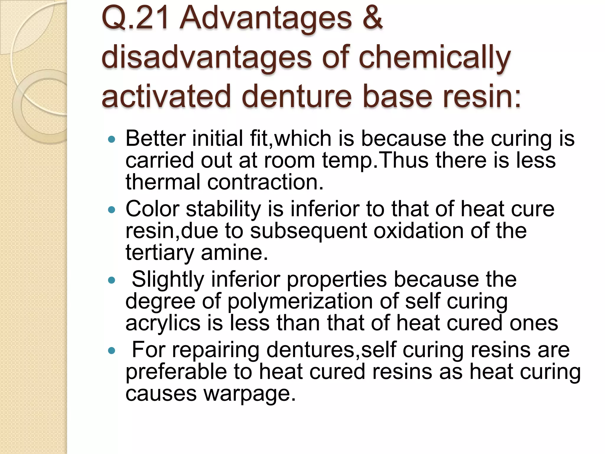 Q.21 Advantages &
disadvantages of chemically
activated denture base resin:
 Better initial fit,which is because the curing is
carried out at room temp.Thus there is less
thermal contraction.
 Color stability is inferior to that of heat cure
resin,due to subsequent oxidation of the
tertiary amine.
 Slightly inferior properties because the
degree of polymerization of self curing
acrylics is less than that of heat cured ones
 For repairing dentures,self curing resins are
preferable to heat cured resins as heat curing
causes warpage.
 