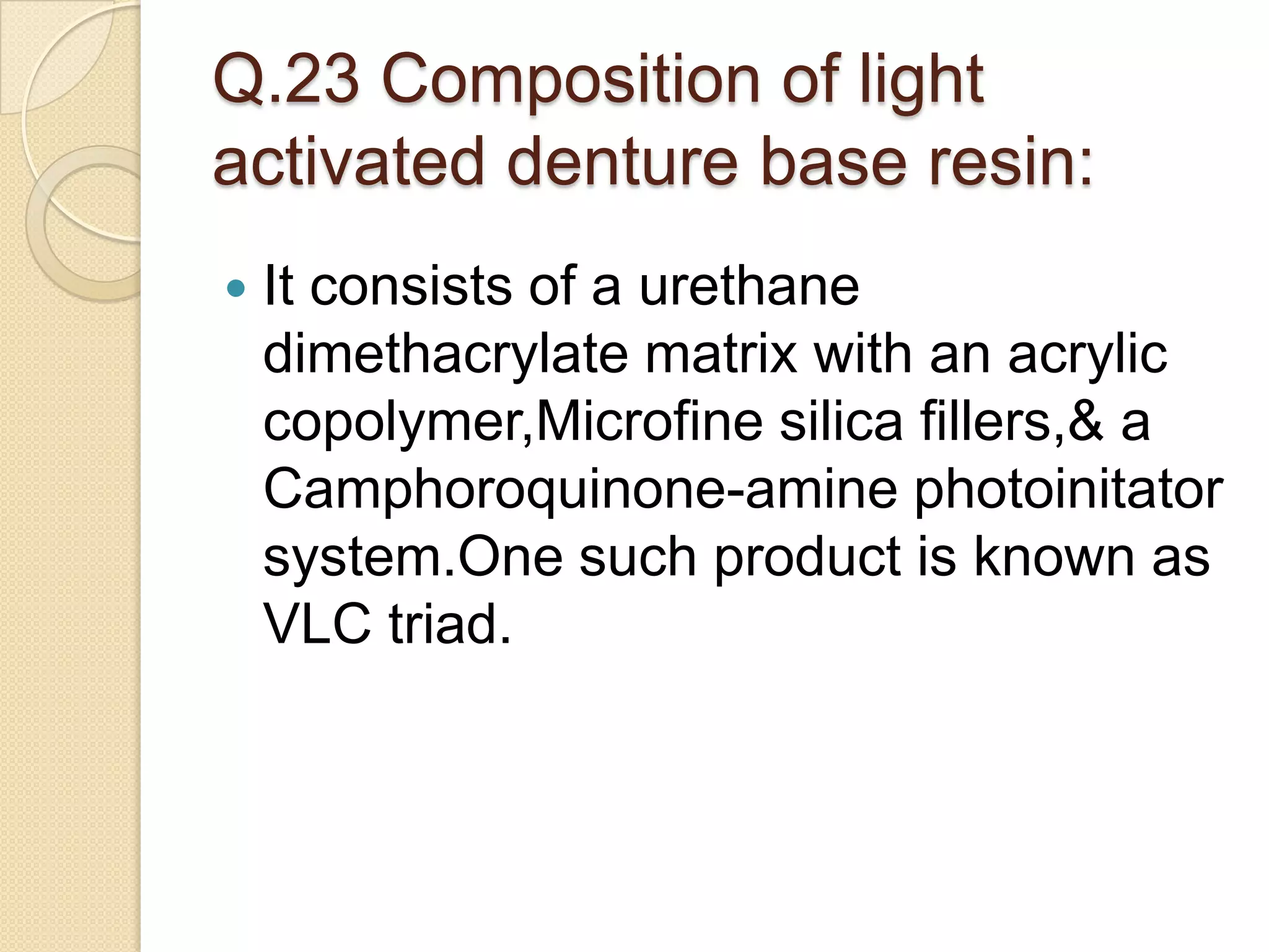 Q.23 Composition of light
activated denture base resin:
 It consists of a urethane
dimethacrylate matrix with an acrylic
copolymer,Microfine silica fillers,& a
Camphoroquinone-amine photoinitator
system.One such product is known as
VLC triad.
 