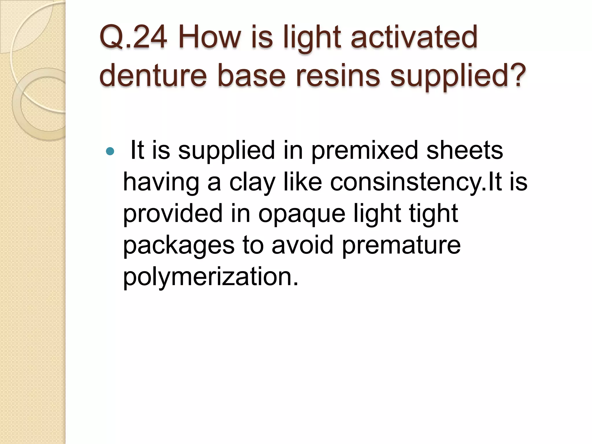 Q.24 How is light activated
denture base resins supplied?
 It is supplied in premixed sheets
having a clay like consinstency.It is
provided in opaque light tight
packages to avoid premature
polymerization.
 