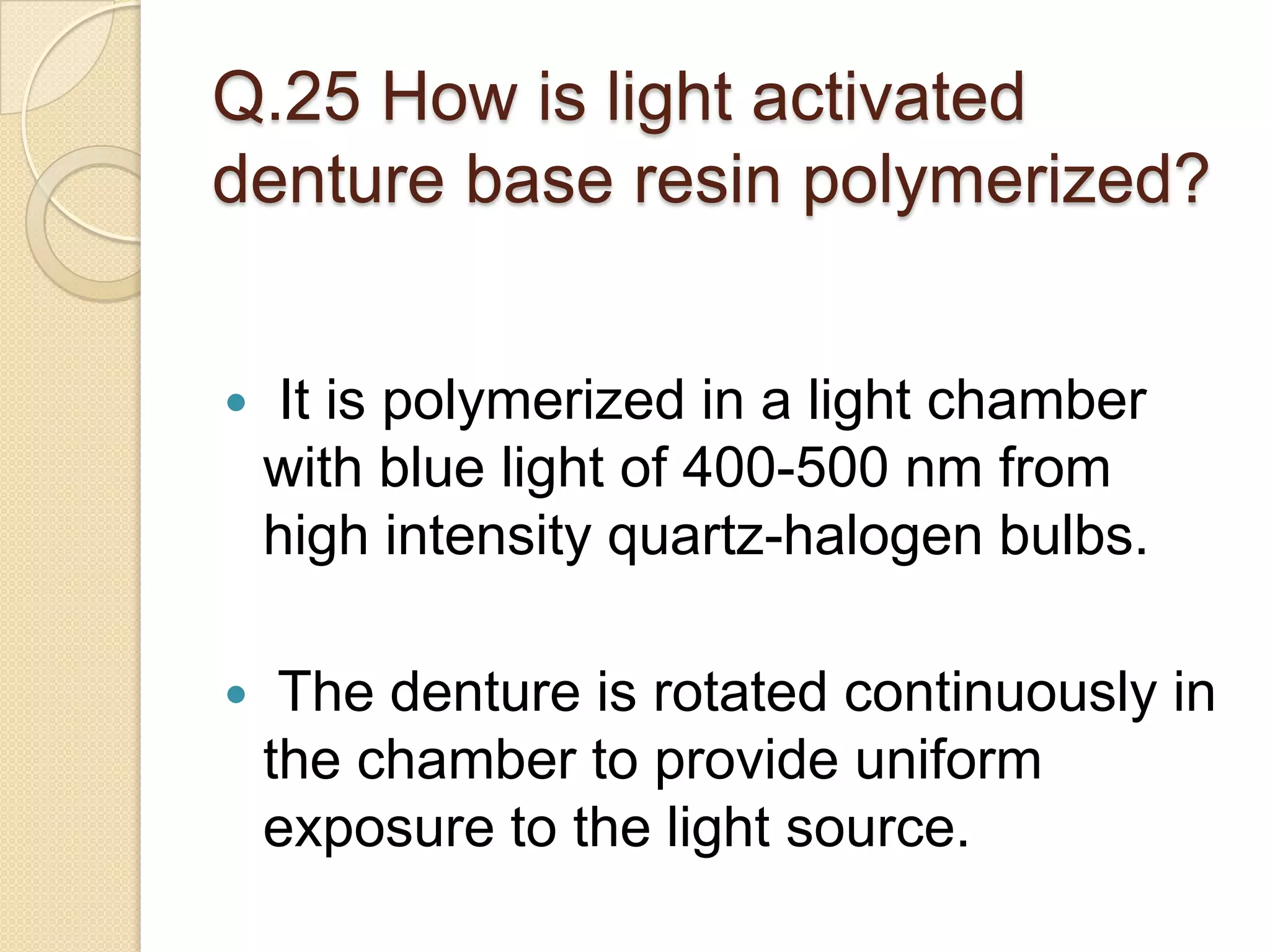 Q.25 How is light activated
denture base resin polymerized?
 It is polymerized in a light chamber
with blue light of 400-500 nm from
high intensity quartz-halogen bulbs.
 The denture is rotated continuously in
the chamber to provide uniform
exposure to the light source.
 