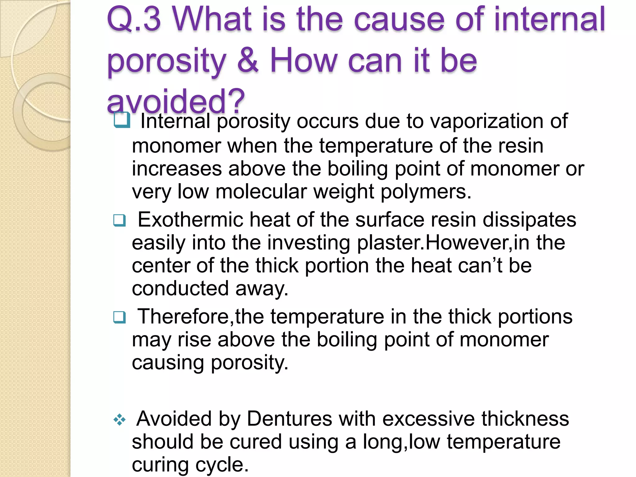 Q.3 What is the cause of internal
porosity & How can it be
avoided? Internal porosity occurs due to vaporization of
monomer when the temperature of the resin
increases above the boiling point of monomer or
very low molecular weight polymers.
 Exothermic heat of the surface resin dissipates
easily into the investing plaster.However,in the
center of the thick portion the heat can’t be
conducted away.
 Therefore,the temperature in the thick portions
may rise above the boiling point of monomer
causing porosity.
 Avoided by Dentures with excessive thickness
should be cured using a long,low temperature
curing cycle.
 