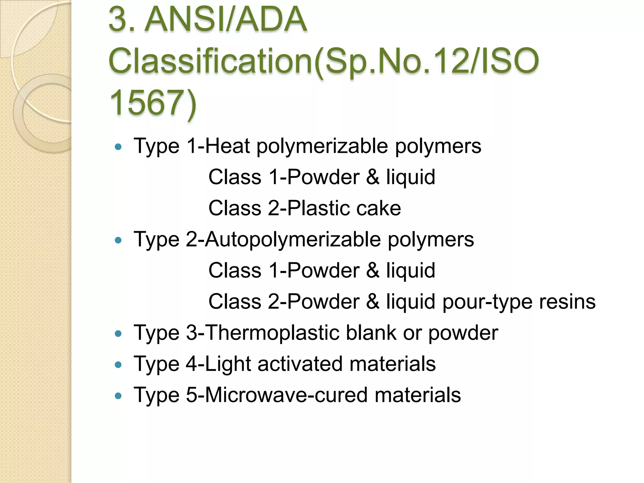 3. ANSI/ADA
Classification(Sp.No.12/ISO
1567)
 Type 1-Heat polymerizable polymers
Class 1-Powder & liquid
Class 2-Plastic cake
 Type 2-Autopolymerizable polymers
Class 1-Powder & liquid
Class 2-Powder & liquid pour-type resins
 Type 3-Thermoplastic blank or powder
 Type 4-Light activated materials
 Type 5-Microwave-cured materials
 