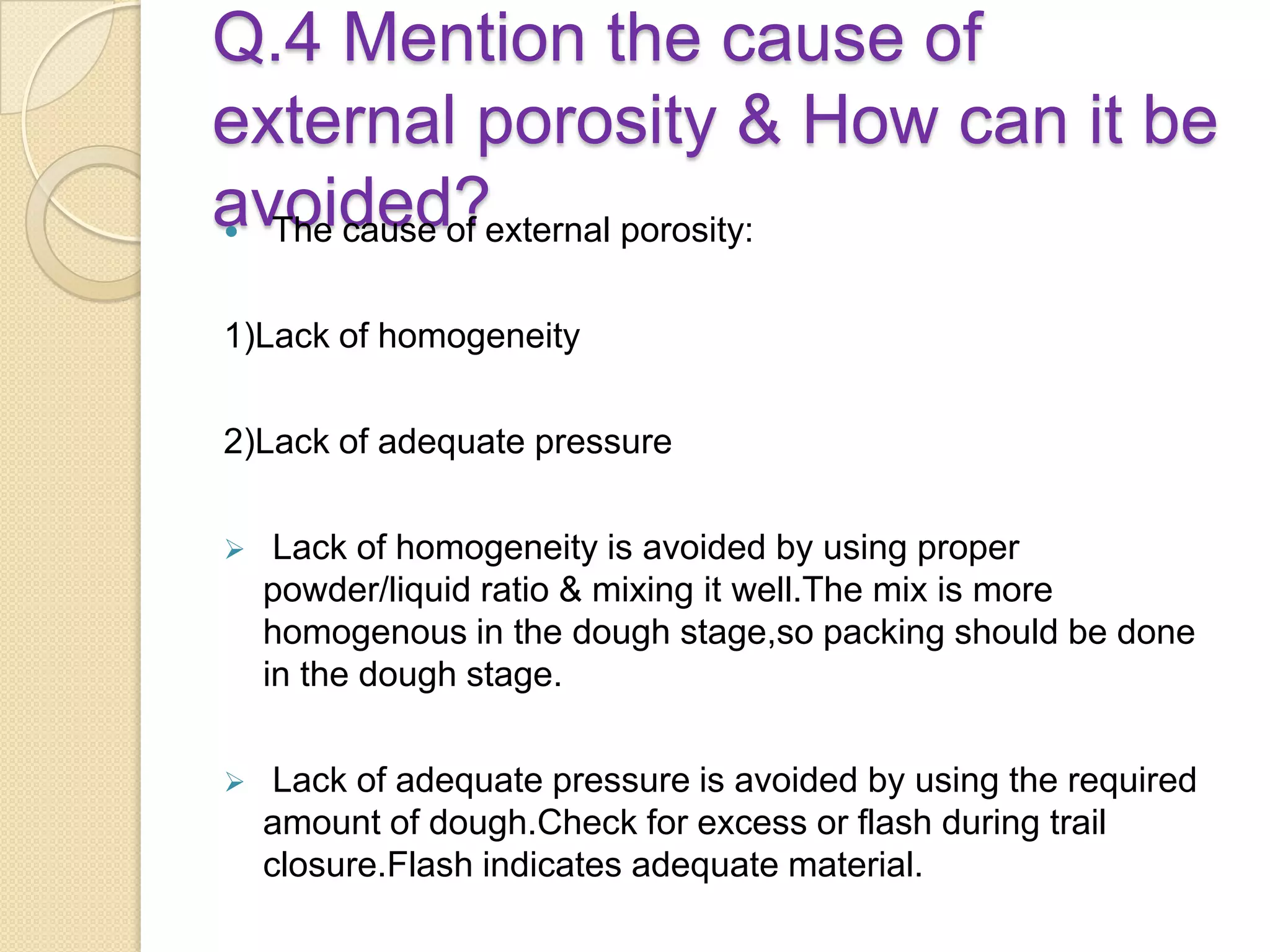 Q.4 Mention the cause of
external porosity & How can it be
avoided? The cause of external porosity:
1)Lack of homogeneity
2)Lack of adequate pressure
 Lack of homogeneity is avoided by using proper
powder/liquid ratio & mixing it well.The mix is more
homogenous in the dough stage,so packing should be done
in the dough stage.
 Lack of adequate pressure is avoided by using the required
amount of dough.Check for excess or flash during trail
closure.Flash indicates adequate material.
 