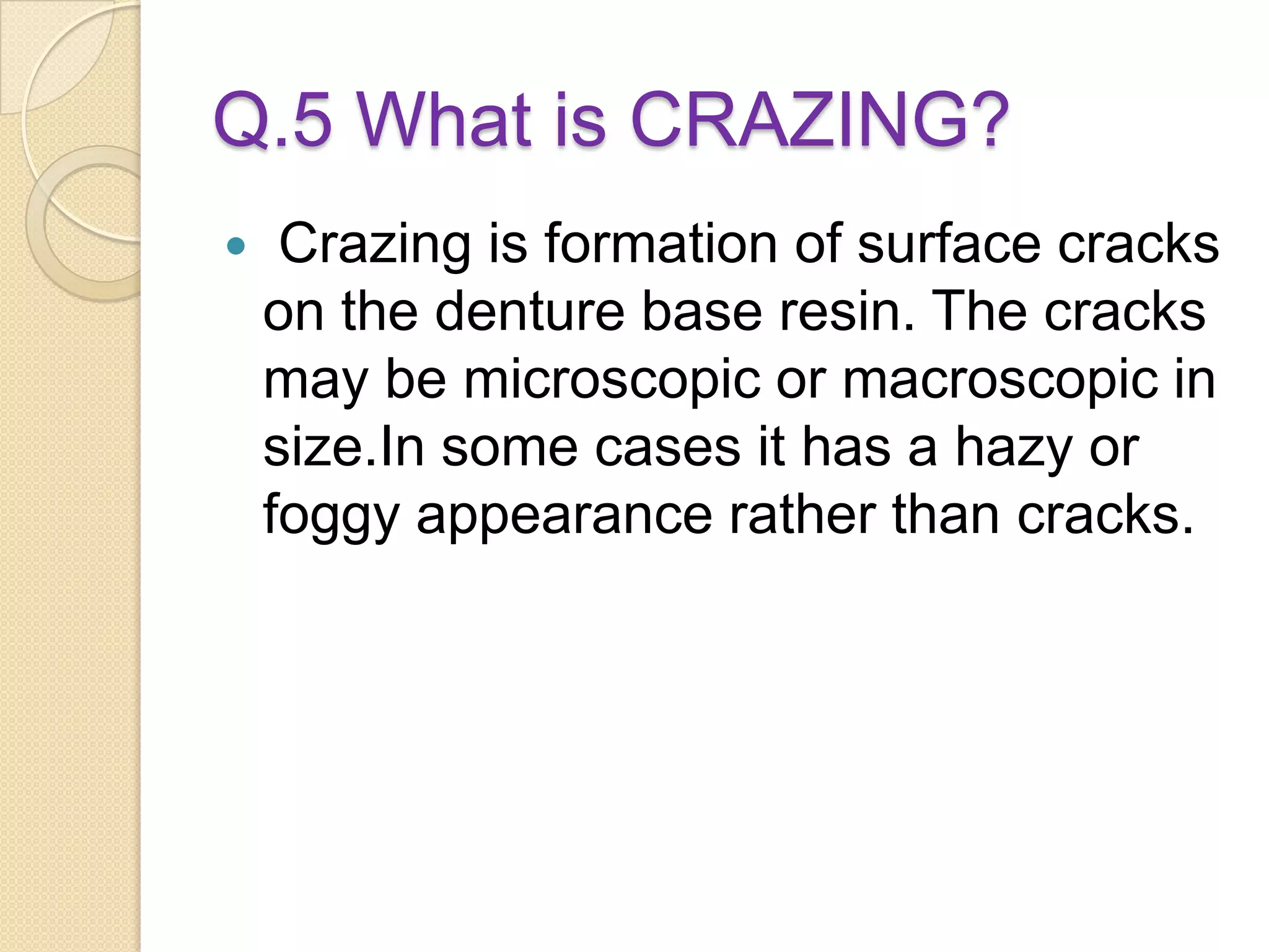 Q.5 What is CRAZING?
 Crazing is formation of surface cracks
on the denture base resin. The cracks
may be microscopic or macroscopic in
size.In some cases it has a hazy or
foggy appearance rather than cracks.
 