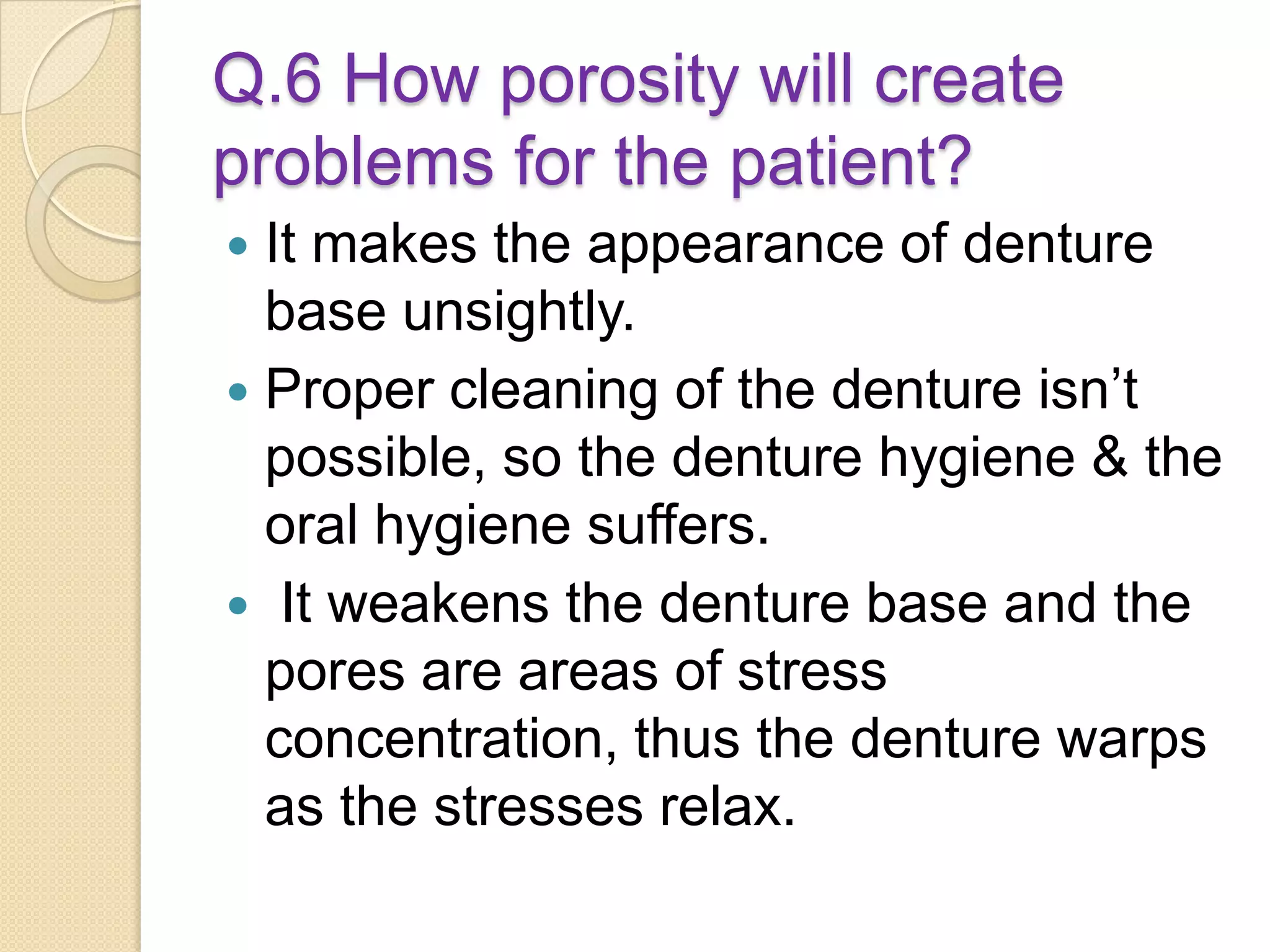 Q.6 How porosity will create
problems for the patient?
 It makes the appearance of denture
base unsightly.
 Proper cleaning of the denture isn’t
possible, so the denture hygiene & the
oral hygiene suffers.
 It weakens the denture base and the
pores are areas of stress
concentration, thus the denture warps
as the stresses relax.
 