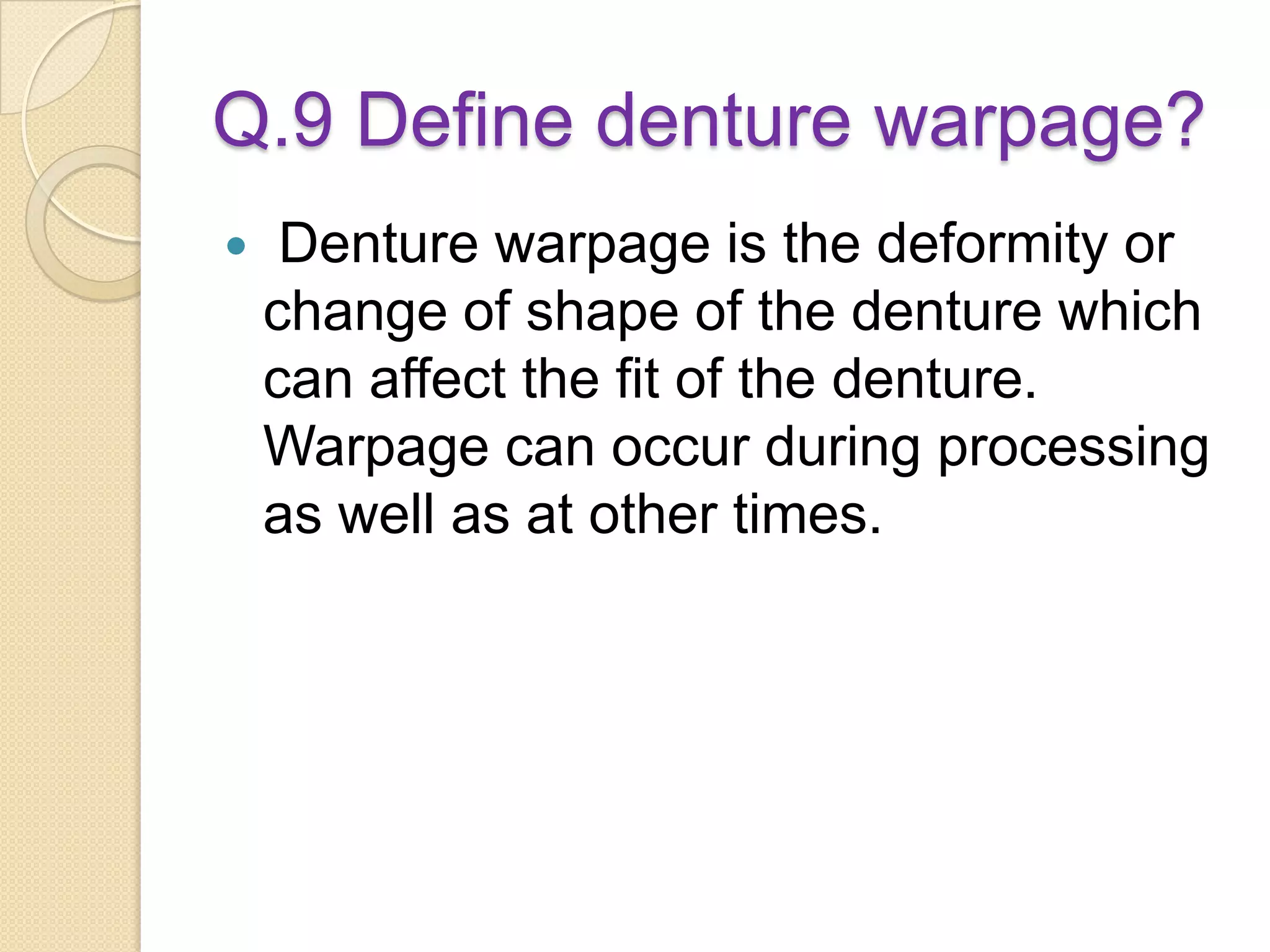 Q.9 Define denture warpage?
 Denture warpage is the deformity or
change of shape of the denture which
can affect the fit of the denture.
Warpage can occur during processing
as well as at other times.
 