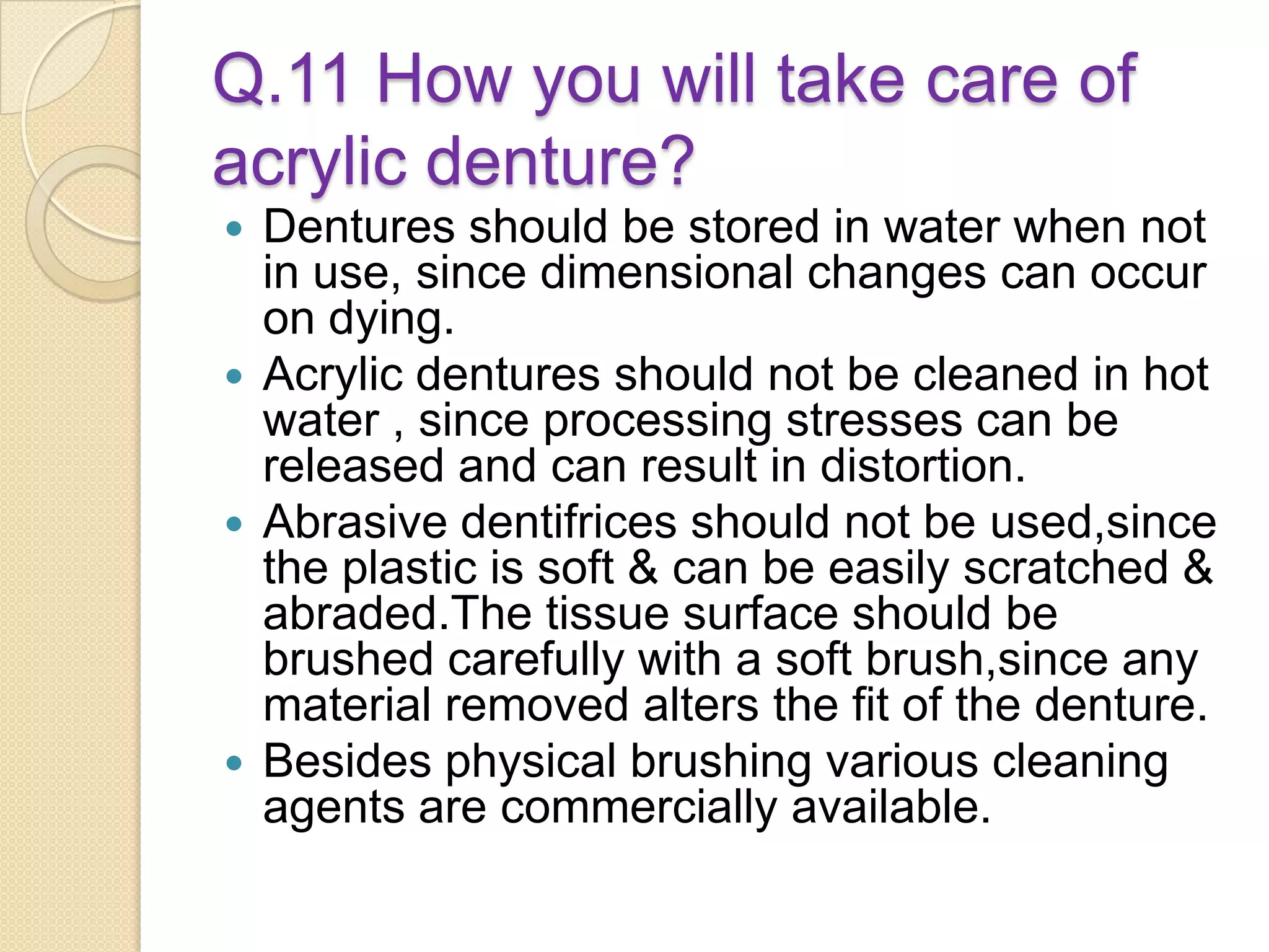 Q.11 How you will take care of
acrylic denture?
 Dentures should be stored in water when not
in use, since dimensional changes can occur
on dying.
 Acrylic dentures should not be cleaned in hot
water , since processing stresses can be
released and can result in distortion.
 Abrasive dentifrices should not be used,since
the plastic is soft & can be easily scratched &
abraded.The tissue surface should be
brushed carefully with a soft brush,since any
material removed alters the fit of the denture.
 Besides physical brushing various cleaning
agents are commercially available.
 