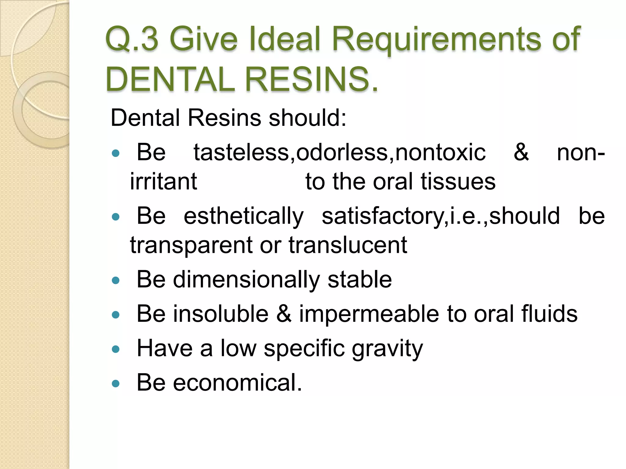 Q.3 Give Ideal Requirements of
DENTAL RESINS.
Dental Resins should:
 Be tasteless,odorless,nontoxic & non-
irritant to the oral tissues
 Be esthetically satisfactory,i.e.,should be
transparent or translucent
 Be dimensionally stable
 Be insoluble & impermeable to oral fluids
 Have a low specific gravity
 Be economical.
 