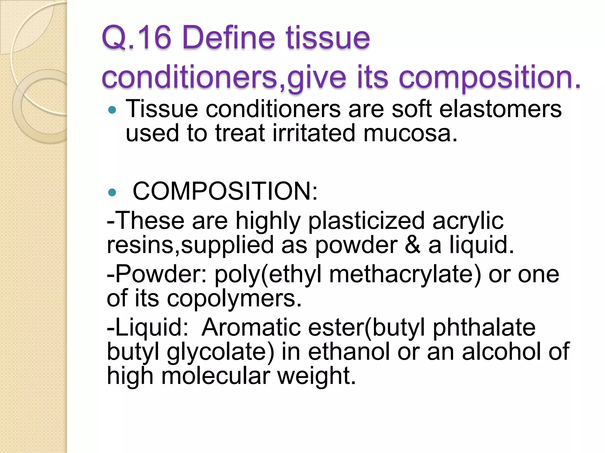 Q.16 Define tissue
conditioners,give its composition.
 Tissue conditioners are soft elastomers
used to treat irritated mucosa.
 COMPOSITION:
-These are highly plasticized acrylic
resins,supplied as powder & a liquid.
-Powder: poly(ethyl methacrylate) or one
of its copolymers.
-Liquid: Aromatic ester(butyl phthalate
butyl glycolate) in ethanol or an alcohol of
high molecular weight.
 