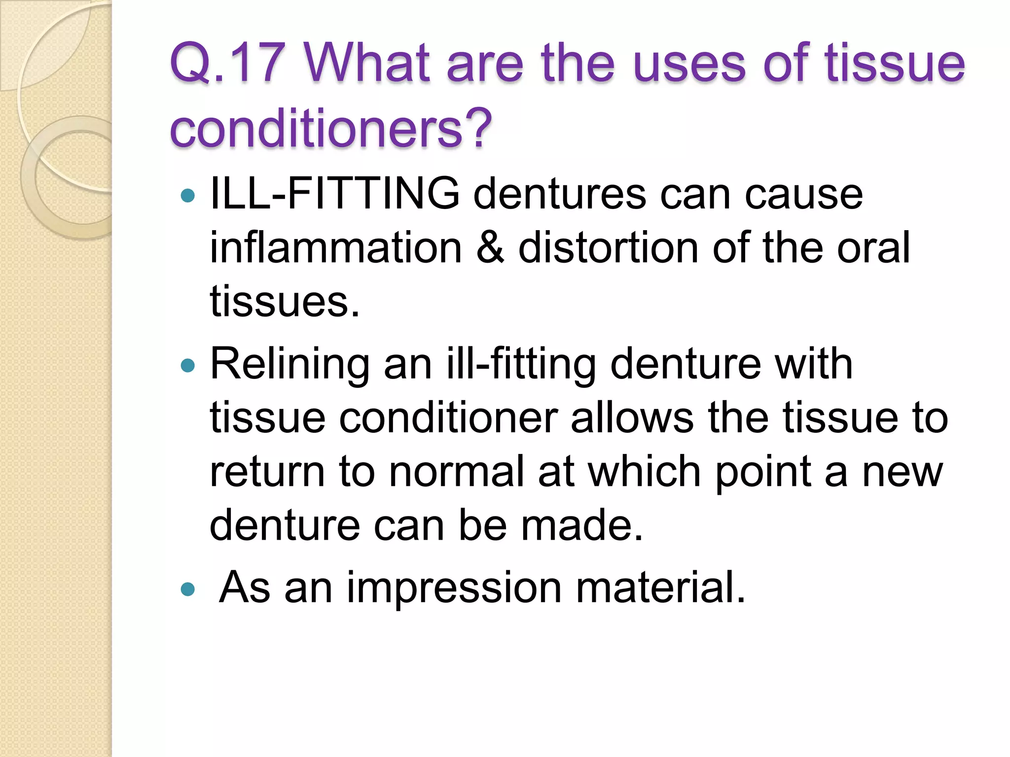 Q.17 What are the uses of tissue
conditioners?
 ILL-FITTING dentures can cause
inflammation & distortion of the oral
tissues.
 Relining an ill-fitting denture with
tissue conditioner allows the tissue to
return to normal at which point a new
denture can be made.
 As an impression material.
 