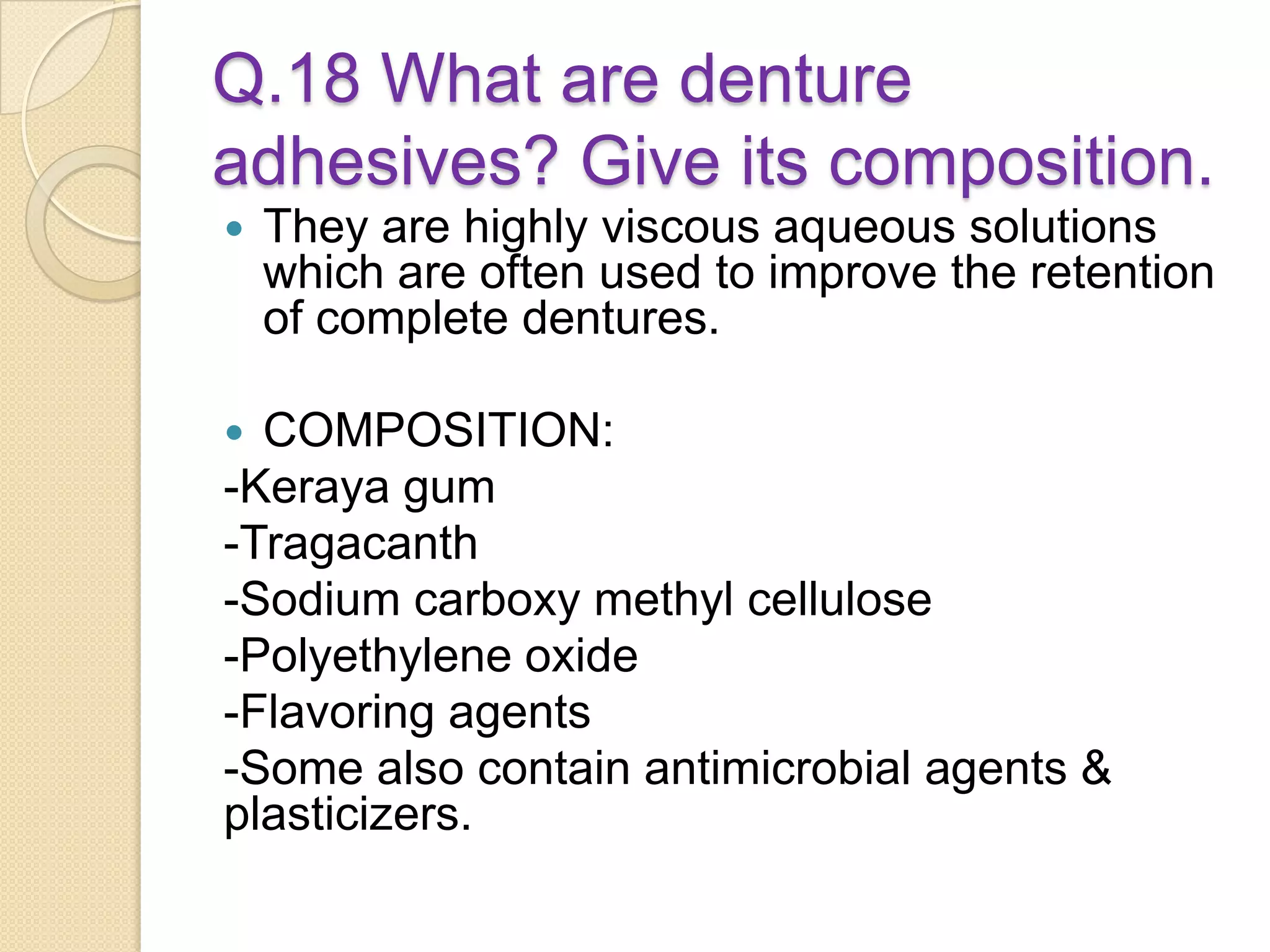 Q.18 What are denture
adhesives? Give its composition.
 They are highly viscous aqueous solutions
which are often used to improve the retention
of complete dentures.
 COMPOSITION:
-Keraya gum
-Tragacanth
-Sodium carboxy methyl cellulose
-Polyethylene oxide
-Flavoring agents
-Some also contain antimicrobial agents &
plasticizers.
 