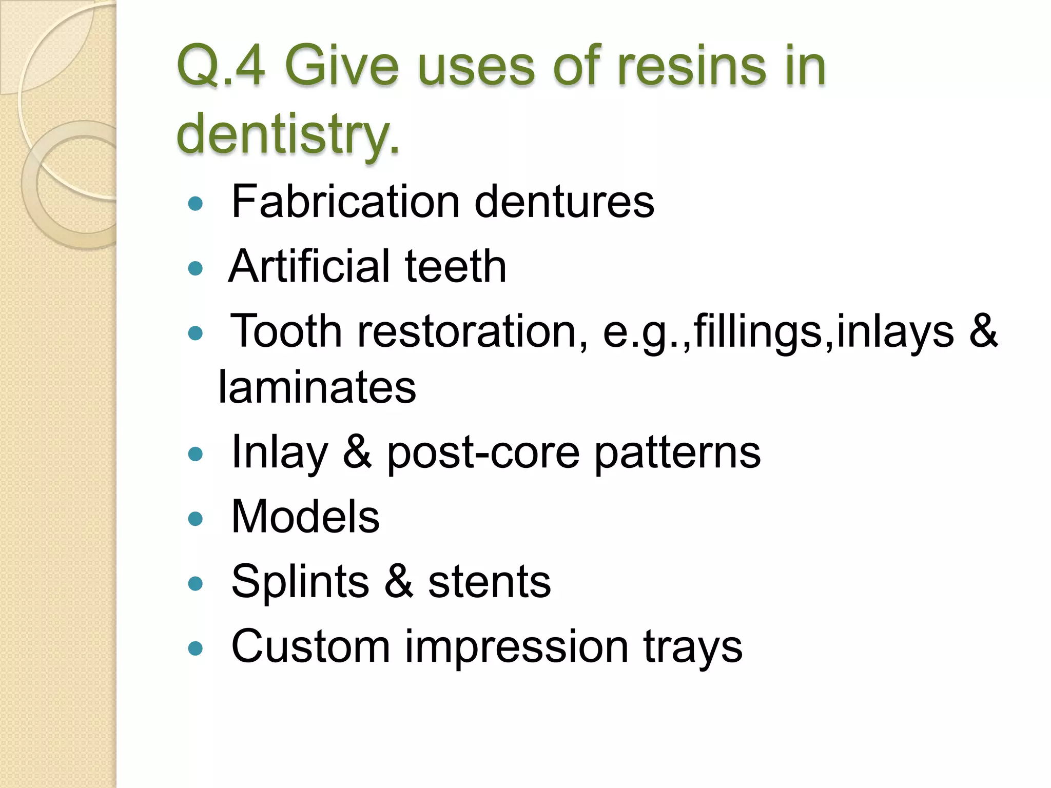 Q.4 Give uses of resins in
dentistry.
 Fabrication dentures
 Artificial teeth
 Tooth restoration, e.g.,fillings,inlays &
laminates
 Inlay & post-core patterns
 Models
 Splints & stents
 Custom impression trays
 