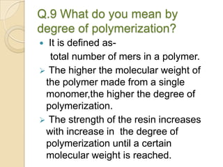 Q.9 What do you mean by
degree of polymerization?
 It is defined as-
total number of mers in a polymer.
 The higher the molecular weight of
the polymer made from a single
monomer,the higher the degree of
polymerization.
 The strength of the resin increases
with increase in the degree of
polymerization until a certain
molecular weight is reached.
 