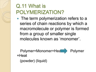 Q.11 What is
POLYMERIZATION?
 The term polymerization refers to a
series of chain reactions by which a
macromolecule or polymer is formed
from a group of smaller single
molecules known as ‘monomer’.
Polymer+Monomer+Heat Polymer
+Heat
(powder) (liquid)
 