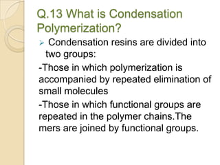 Q.13 What is Condensation
Polymerization?
 Condensation resins are divided into
two groups:
-Those in which polymerization is
accompanied by repeated elimination of
small molecules
-Those in which functional groups are
repeated in the polymer chains.The
mers are joined by functional groups.
 