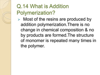 Q.14 What is Addition
Polymerization?
 Most of the resins are produced by
addition polymerization.There is no
change in chemical composition & no
by products are formed.The structure
of monomer is repeated many times in
the polymer.
 