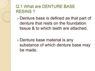 Q.1 What are DENTURE BASE
RESINS ?
Denture base is defined as that part of
denture that rests on the foundation
tissue & to which teeth are attached.
Denture base material is any
substance of which denture base may
be made.
 