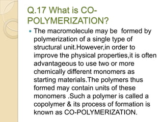 Q.17 What is CO-
POLYMERIZATION?
 The macromolecule may be formed by
polymerization of a single type of
structural unit.However,in order to
improve the physical properties,it is often
advantageous to use two or more
chemically different monomers as
starting materials.The polymers thus
formed may contain units of these
monomers .Such a polymer is called a
copolymer & its process of formation is
known as CO-POLYMERIZATION.
 