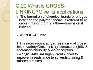 Q.20 What is CROSS-
LINKING?Give its applications.
 The formation of chemical bonds or bridges
between the polymer chains is reffered to as
cross-linking.It forms a three-dimensional
network.
 APPLICATIONS:
1.The more recent acrylic resins are of cross-
linked variety.Cross-linking increases rigidity &
decreases solubility & water sorption.
2.Acrylic teeth are highly cross-linked to
improve its resistance to solvents,crazing &
surface stresses.
 