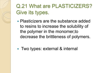 Q.21 What are PLASTICIZERS?
Give its types.
 Plasticizers are the substance added
to resins to increase the solubility of
the polymer in the monomer,to
decrease the brittleness of polymers.
 Two types: external & internal
 