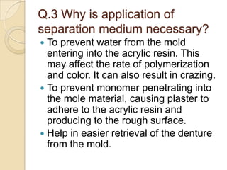 Q.3 Why is application of
separation medium necessary?
 To prevent water from the mold
entering into the acrylic resin. This
may affect the rate of polymerization
and color. It can also result in crazing.
 To prevent monomer penetrating into
the mole material, causing plaster to
adhere to the acrylic resin and
producing to the rough surface.
 Help in easier retrieval of the denture
from the mold.
 