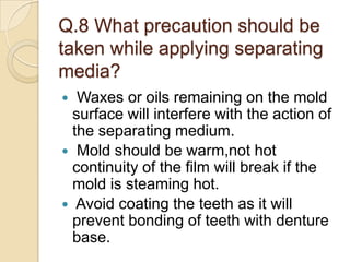 Q.8 What precaution should be
taken while applying separating
media?
 Waxes or oils remaining on the mold
surface will interfere with the action of
the separating medium.
 Mold should be warm,not hot
continuity of the film will break if the
mold is steaming hot.
 Avoid coating the teeth as it will
prevent bonding of teeth with denture
base.
 