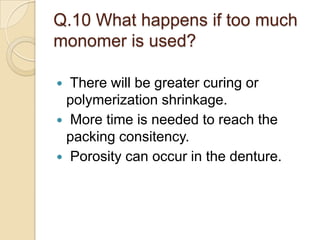 Q.10 What happens if too much
monomer is used?
 There will be greater curing or
polymerization shrinkage.
 More time is needed to reach the
packing consitency.
 Porosity can occur in the denture.
 