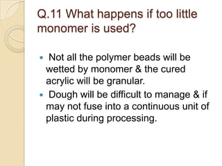 Q.11 What happens if too little
monomer is used?
 Not all the polymer beads will be
wetted by monomer & the cured
acrylic will be granular.
 Dough will be difficult to manage & if
may not fuse into a continuous unit of
plastic during processing.
 