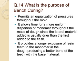 Q.14 What is the purpose of
Bench Curing?
 Permits an equalization of pressures
throughout the mold.
 It allows time for a more uniform
dispertion of monomer throughout the
mass of dough,since the lateral material
added is usually drier than the first
added to the flask.
 It provides a longer exposure of resin
teeth to the monomer in the
dough,producing a better bond of the
teeth with the base material.
 