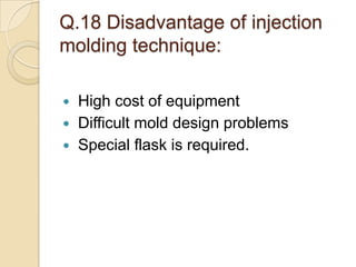 Q.18 Disadvantage of injection
molding technique:
 High cost of equipment
 Difficult mold design problems
 Special flask is required.
 