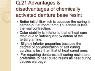 Q.21 Advantages &
disadvantages of chemically
activated denture base resin:
 Better initial fit,which is because the curing is
carried out at room temp.Thus there is less
thermal contraction.
 Color stability is inferior to that of heat cure
resin,due to subsequent oxidation of the
tertiary amine.
 Slightly inferior properties because the
degree of polymerization of self curing
acrylics is less than that of heat cured ones
 For repairing dentures,self curing resins are
preferable to heat cured resins as heat curing
causes warpage.
 