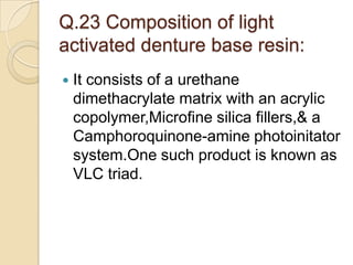 Q.23 Composition of light
activated denture base resin:
 It consists of a urethane
dimethacrylate matrix with an acrylic
copolymer,Microfine silica fillers,& a
Camphoroquinone-amine photoinitator
system.One such product is known as
VLC triad.
 