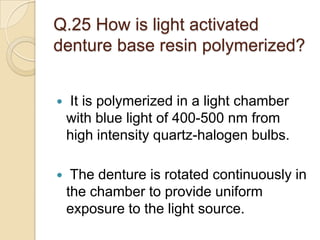 Q.25 How is light activated
denture base resin polymerized?
 It is polymerized in a light chamber
with blue light of 400-500 nm from
high intensity quartz-halogen bulbs.
 The denture is rotated continuously in
the chamber to provide uniform
exposure to the light source.
 
