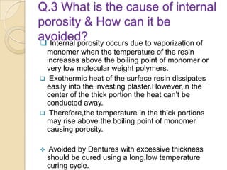 Q.3 What is the cause of internal
porosity & How can it be
avoided? Internal porosity occurs due to vaporization of
monomer when the temperature of the resin
increases above the boiling point of monomer or
very low molecular weight polymers.
 Exothermic heat of the surface resin dissipates
easily into the investing plaster.However,in the
center of the thick portion the heat can’t be
conducted away.
 Therefore,the temperature in the thick portions
may rise above the boiling point of monomer
causing porosity.
 Avoided by Dentures with excessive thickness
should be cured using a long,low temperature
curing cycle.
 