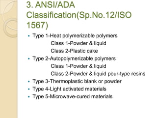 3. ANSI/ADA
Classification(Sp.No.12/ISO
1567)
 Type 1-Heat polymerizable polymers
Class 1-Powder & liquid
Class 2-Plastic cake
 Type 2-Autopolymerizable polymers
Class 1-Powder & liquid
Class 2-Powder & liquid pour-type resins
 Type 3-Thermoplastic blank or powder
 Type 4-Light activated materials
 Type 5-Microwave-cured materials
 