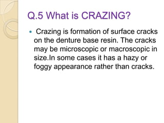 Q.5 What is CRAZING?
 Crazing is formation of surface cracks
on the denture base resin. The cracks
may be microscopic or macroscopic in
size.In some cases it has a hazy or
foggy appearance rather than cracks.
 