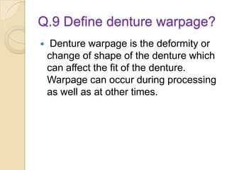 Q.9 Define denture warpage?
 Denture warpage is the deformity or
change of shape of the denture which
can affect the fit of the denture.
Warpage can occur during processing
as well as at other times.
 