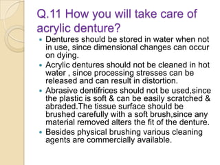 Q.11 How you will take care of
acrylic denture?
 Dentures should be stored in water when not
in use, since dimensional changes can occur
on dying.
 Acrylic dentures should not be cleaned in hot
water , since processing stresses can be
released and can result in distortion.
 Abrasive dentifrices should not be used,since
the plastic is soft & can be easily scratched &
abraded.The tissue surface should be
brushed carefully with a soft brush,since any
material removed alters the fit of the denture.
 Besides physical brushing various cleaning
agents are commercially available.
 