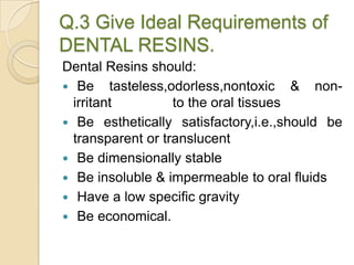Q.3 Give Ideal Requirements of
DENTAL RESINS.
Dental Resins should:
 Be tasteless,odorless,nontoxic & non-
irritant to the oral tissues
 Be esthetically satisfactory,i.e.,should be
transparent or translucent
 Be dimensionally stable
 Be insoluble & impermeable to oral fluids
 Have a low specific gravity
 Be economical.
 