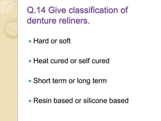 Q.14 Give classification of
denture reliners.
 Hard or soft
 Heat cured or self cured
 Short term or long term
 Resin based or silicone based
 