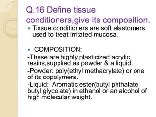 Q.16 Define tissue
conditioners,give its composition.
 Tissue conditioners are soft elastomers
used to treat irritated mucosa.
 COMPOSITION:
-These are highly plasticized acrylic
resins,supplied as powder & a liquid.
-Powder: poly(ethyl methacrylate) or one
of its copolymers.
-Liquid: Aromatic ester(butyl phthalate
butyl glycolate) in ethanol or an alcohol of
high molecular weight.
 