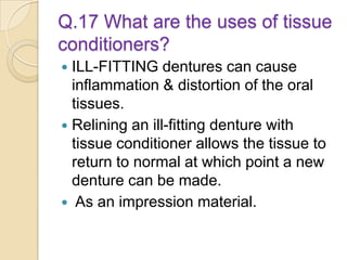 Q.17 What are the uses of tissue
conditioners?
 ILL-FITTING dentures can cause
inflammation & distortion of the oral
tissues.
 Relining an ill-fitting denture with
tissue conditioner allows the tissue to
return to normal at which point a new
denture can be made.
 As an impression material.
 